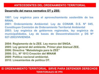 ANTECEDENTES DEL ORDENAMIENTO TERRITORIAL

 Desarrollo del marco normativo OT y ZEE:

 1997: Ley orgánica para el aprovechamiento sostenible de los
 RRNN.
 2001: Ordenamiento Ambiental: Ley de CONAM. D.S. Nº 045,
 Constituyen Comisión de Ordenamiento Territorial Ambiental
 2003: Ley orgánica de gobiernos regionales, ley orgánica de
 municipalidades. Ley de bases de Descentralización y DS Nº
 027-2003/VIVIENDA

 2004: Reglamento de la ZEE. Ley marco del SNGA.
 2005: Ley general del ambiente. Primer plan bianual ZEE.
 2006: Directiva “Metodología para la ZEE”
 2008: D.L. Nº 1013 Creación del MINAM
 2009: Política nacional ambiental.
 2010: Lineamientos de política OT.


El ORDENAMIENTO TERRITORIAL SIRVE PARA DEFENDER DERECHOS
                     TERRITORIALES DE PPII
 