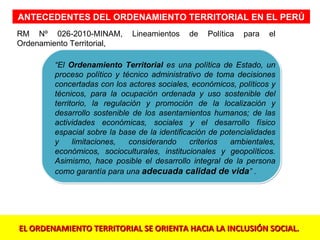 ANTECEDENTES DEL ORDENAMIENTO TERRITORIAL EN EL PERÚ
RM Nº 026-2010-MINAM,        Lineamientos    de   Política   para   el
Ordenamiento Territorial,

        “El Ordenamiento Territorial es una política de Estado, un
        proceso político y técnico administrativo de toma decisiones
        concertadas con los actores sociales, económicos, políticos y
        técnicos, para la ocupación ordenada y uso sostenible del
        territorio, la regulación y promoción de la localización y
        desarrollo sostenible de los asentamientos humanos; de las
        actividades económicas, sociales y el desarrollo físico
        espacial sobre la base de la identificación de potencialidades
        y     limitaciones,   considerando     criterios  ambientales,
        económicos, socioculturales, institucionales y geopolíticos.
        Asimismo, hace posible el desarrollo integral de la persona
        como garantía para una adecuada calidad de vida” .




EL ORDENAMIENTO TERRITORIAL SE ORIENTA HACIA LA INCLUSIÓN SOCIAL.
 