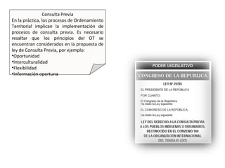 Consulta Previa
En la práctica, los procesos de Ordenamiento
Territorial implican la implementación de
procesos de consulta previa. Es necesario
resaltar que los principios del OT se
encuentran considerados en la propuesta de
ley de Consulta Previa, por ejemplo:
•Oportunidad
•Interculturalidad
•Flexibilidad
•Información oportuna
 