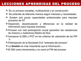 LECCIONES APRENDIDAS DEL PROCESO

  Es un proceso complejo, multisectorial y en construcción
  Se entiende de diferente manera según intereses y necesidades
  Existen aún pocas capacidades profesionales para impulsar
   procesos de OT
  Dispersión, desarticulación y diferencias en la calidad de
   información para impulsar procesos
  Proceso con real participación social (persisten las resistencias
   de mineros y madereros) Madre de Dios
  Incorporar la ZEE y POT en los criterios de valoración de los PIP
   ´s.
  Participación de la Sociedad Civil “enterada del proceso”
  La Gestión es mas importante que la Información…
  El SIG como herramienta y no como el FIN del proceso
 