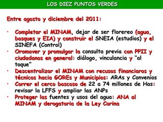 LOS DIEZ PUNTOS VERDES

Entre agosto y diciembre del 2011:

•   Completar el MINAM, dejar de ser florereo (agua,
    bosques y EIA) y construir el SNEIA (estudios) y el
    SINEFA (Control)
•   Oromover y promulgar la consulta previa con PPII y
    ciudadanos en general: diálogo, vinculancia y “al
    toque”
•   Descentralizar el MINAM con recusos financiaros y
    técnicos hacia GOREs y Municipios: ARAs y Convenios
•   Correr el cerco boscoso de 22 a 74 millones de Has:
    revisar la LFFS y ampliar las ANPs
•   Proteger las fuentes y usos del agua: ANA al
    MINAM y derogatoria de la Ley Corina
 