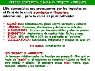 CRISIS SISTEMICA Y NO HAY “MEDIO” AMBIENTE

L@s economistas nos preocupamos por los impactos en
el Perú de la crisis económica y financiera
internacional, pero la crisis es principalmente:

 CLIMÁTICA: Calentamiento global contra personas y culturas
   HÍDRICA: Yacumama, Cochamama y Jatuncocha molestas
   ALIMENTARIA: Escasez por biocombustibles y alza de precios
   ENERGÉTICA: Agotamiento de combustibles fósiles y agua
   ÉTICA: 25% del PBI y 30% de la población es “delictiva”
   CIVILIZATORIA: Sublevados, indignados y occupys de Wall St.

                   EN SUMA: SISTEMICA !!!!

 ¿ES “MEDIO” EL AMBIENTE:
 Un hermano shipibo-conibo de Pucallpa me preguntó: ¿Por qué se
 habla de “medio” si el ambiente es completo? ¿Quién se llevó la
 otra mitad? Y añadió: “El ambiente somos todo: tierra, agua,
 animales, plantas y los humanos ….”
 