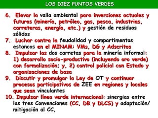 LOS DIEZ PUNTOS VERDES

6. Elevar la valla ambiental para inversiones actuales y
   futuras (minería, petróleo, gas, pesca, industrias,
   carreteras, energía, etc.) y gestión de residuos
   sólidos
7. Luchar contra la feudalidad y compartimentos
   estancos en el MINAM: VMs, DG y Adscritos
8. Impulsar las dos carretas para la minería informal:
   1) desarrollo socio-productivo (incluyendo oro verde)
   con formalización; y, 2) control policial con Estado y
   organizaciones de basa
9. Discutir y promulgar la Ley de OT y continuar
   procesos participativos de ZEE en regiones y locales
   que sean vinculantes
10. Impulsar línea verde internacional: sinergias entre
   las tres Convenciones (CC, DB y DLCS) y adaptación/
   mitigación al CC,
 