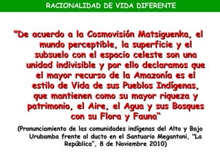 RACIONALIDAD DE VIDA DIFERENTE



"De acuerdo a la Cosmovisión Matsiguenka, el
       mundo perceptible, la superficie y el
     subsuelo con el espacio celeste son una
   unidad indivisible y por ello declaramos que
      el mayor recurso de la Amazonía es el
    estilo de Vida de sus Pueblos Indígenas,
     que mantienen como su mayor riqueza y
   patrimonio, el Aire, el Agua y sus Bosques
              con su Flora y Fauna“
(Pronunciamiento de las comunidades indígenas del Alto y Bajo
    Urubamba frente al ducto en el Santuario Megantoni, "La
               República“, 8 de Noviembre 2010)
 