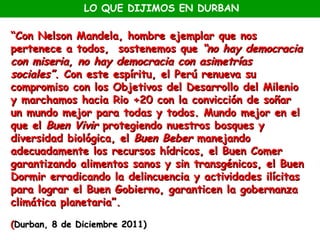 LO QUE DIJIMOS EN DURBAN

“Con Nelson Mandela, hombre ejemplar que nos
pertenece a todos, sostenemos que “no hay democracia
con miseria, no hay democracia con asimetrías
sociales”. Con este espíritu, el Perú renueva su
compromiso con los Objetivos del Desarrollo del Milenio
y marchamos hacia Rio +20 con la convicción de soñar
un mundo mejor para todas y todos. Mundo mejor en el
que el Buen Vivir protegiendo nuestros bosques y
diversidad biológica, el Buen Beber manejando
adecuadamente los recursos hídricos, el Buen Comer
garantizando alimentos sanos y sin transgénicos, el Buen
Dormir erradicando la delincuencia y actividades ilícitas
para lograr el Buen Gobierno, garanticen la gobernanza
climática planetaria”.

(Durban, 8 de Diciembre 2011)
 