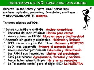 HISTORICAMENTE       NO HEMOS SIDO PAIS MINERO
Durante 10,000 años y hasta 1532 hemos sido
naciones agrícolas, pecuarias, forestales, marítimas
y SECUNDARIAMETE, mineras.

Tenemos algunos MITOS:

Somos costeñ@s y andin@s: Andino-Amazónicos
 Recursos del mar infinitos: Harina para cerdos
 Andes pobres en RRNN: Ricos en agua y biodiversidad
Amazonía sin gente y explotable: Habitada y limitada
 PPII son sonsos y de 2da. clase: Saberes y RESPETO
 La X trae desarrollo: Primero el mercado local
 Inversiones/competitividad: Educación y alimentación
 Los RRNN son inagotables: Límites del crecimiento
 Perú país minero: Agropecuario, forestal y marítimo
 Puede haber minería limpia: No y no es renovable
 La “economía verde” para el Siglo XXI: La NUESTRA
 