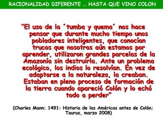 RACIONALIDAD DIFERENTE … HASTA QUE VINO COLON



    “El uso de la ´tumba y quema´ nos hace
        pensar que durante mucho tiempo unos
         pobladores inteligentes, que conocían
         trucos que nosotros aún estamos por
    aprender, utilizaron grandes parcelas de la
     Amazonía sin destruirla. Ante un problema
    ecológico, los indios lo resolvían. En vez de
       adaptarse a la naturaleza, la creaban.
     Estaban en pleno proceso de formación de
      la tierra cuando apareció Colón y lo echó
                    todo a perder”
 (Charles Mann; 1491: Historia de las Américas antes de Colón;
                       Taurus, marzo 2008)
 