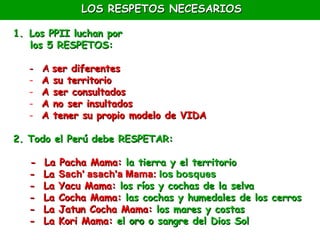 LOS RESPETOS NECESARIOS

1. Los PPII luchan por
   los 5 RESPETOS:

   -   A ser diferentes
   -   A su territorio
   -   A ser consultados
   -   A no ser insultados
   -   A tener su propio modelo de VIDA

2. Todo el Perú debe RESPETAR:

   -   La Pacha Mama: la tierra y el territorio
   -   La Sach' asach'a Mama: los bosques
   -   La Yacu Mama: los ríos y cochas de la selva
   -   La Cocha Mama: las cochas y humedales de los cerros
   -   La Jatun Cocha Mama: los mares y costas
   -   La Kori Mama: el oro o sangre del Dios Sol
 