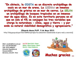 “En síntesis, la COSTA es un discreto archipiélago de
     oasis en un mar de arena. La SIERRA un inmenso
  archipiélago de grietas en un mar de cerros. La SELVA
    un archipiélago de bosques tropicales en un inmenso
  mar de agua dulce. Es en este territorio peruano en el
    que en solo el 4% se conjugan las tres variables que
    otorga la naturaleza - clima, agua y tierra - y por
  ende su natural viabilidad demográfica y agropecuaria.”
                              (Eduardo Musso,PUCP, 5 de Mayo 2012:
 http://blog.pucp.edu.pe/item/158462/perspectiva-ambiental-vislumbrando-al-peru-real-y-concreto)




Mail:: cocabie@terra.com.pe    Las 5 B: Buen Vivir + Buen
Cel: + (51) 99 630 6307        Beber + Buen Comer + Buen
Telf: +(511) 4460213           Dormir = Buen Gobierno
Dirección: República de
Panamá 6598-A
Barranco, Lima 04 – Perú
                                                            Muchas gracias …
 