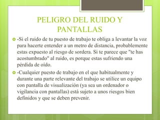 PELIGRO DEL RUIDO Y
PANTALLAS
 -Si el ruido de tu puesto de trabajo te obliga a levantar la voz
para hacerte entender a un metro de distancia, probablemente
estas expuesto al riesgo de sordera. Si te parece que "te has
acostumbrado" al ruido, es porque estas sufriendo una
pérdida de oído.
 -Cualquier puesto de trabajo en el que habitualmente y
durante una parte relevante del trabajo se utilice un equipo
con pantalla de visualización (ya sea un ordenador o
vigilancia con pantallas) está sujeto a unos riesgos bien
definidos y que se deben prevenir.
 