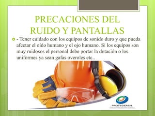 PRECACIONES DEL
RUIDO Y PANTALLAS
 - Tener cuidado con los equipos de sonido duro y que pueda
afectar el oído humano y el ojo humano. Si los equipos son
muy ruidosos el personal debe portar la dotación o los
uniformes ya sean gafas overoles etc..
 