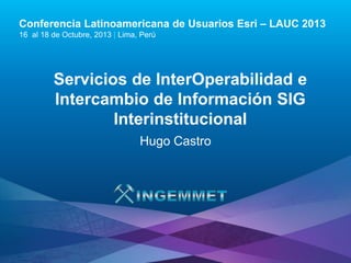 Conferencia Latinoamericana de Usuarios Esri – LAUC 2013
16 al 18 de Octubre, 2013 | Lima, Perú

Servicios de InterOperabilidad e
Intercambio de Información SIG
Interinstitucional
Hugo Castro

Esri LAUC13

 