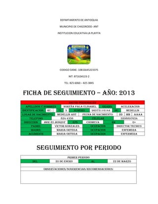 DEPARTAMENTO DE ANTIOQUIA
MUNICIPIO DE CHIGORODO- ANT
INSTITUCION EDUCATIVA LA PLAYITA
CODIGO DANE: 10816645223375
NIT: 871634123-2
TEL: 825 6060 – 825 3845
FICHA DE SEGUIMIENTO – AÑO: 2013
DATOS PERSONALES
APELLIDOS Y NOMBRES NOREÑA PALA ELISABEL GRADO: ACELERACION
IDENTIFICACION: RC: TI: X NUMERO 96073116144 DE: MEDELLIN
LUGAR DE NACIMIENTO: MEDELLIN ANT FECHA DE NACIMIENTO: DD MM AAAA
TELEFONO 824 4356 CELULAR 3208897654
DIRECCION BRR/EL BOSQUE EPS COOMEVA RH O+
PADRE: VICTOR GONZALES OCUPACION DIRECTOR TECNICO
MADRE: MARIA ORTEGA OCUPACION ENFEMERA
ACUDIENTE MARIA ORTEGA OCUPACION ENFERMERA
SEGUIMIENTO POR PERIODO
PRIMER PERIODO
DEL 20 DE ENERO AL 22 DE MARZO
OBSERVACIONES/SUGERENCIAS/RECOMENDACIONES:
 