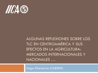 ALGUNAS REFLEXIONES SOBRE LOS
TLC EN CENTROAMÉRICA Y SUS
EFECTOS EN LA AGRICULTURA:
MERCADOS INTERNACIONALES Y
NACIONALES …
Hugo Chavarría (CAESPA)
 
