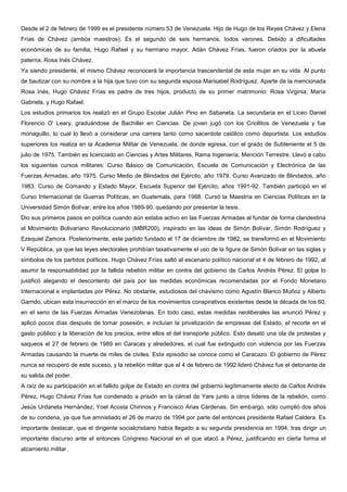 Desde el 2 de febrero de 1999 es el presidente número 53 de Venezuela. Hijo de Hugo de los Reyes Chávez y Elena
Frías de Chávez (ambos maestros). Es el segundo de seis hermanos, todos varones. Debido a dificultades
económicas de su familia, Hugo Rafael y su hermano mayor, Adán Chávez Frías, fueron criados por la abuela
paterna, Rosa Inés Chávez.
Ya siendo presidente, el mismo Chávez reconocerá la importancia trascendental de esta mujer en su vida. Al punto
de bautizar con su nombre a la hija que tuvo con su segunda esposa Marisabel Rodríguez. Aparte de la mencionada
Rosa Inés, Hugo Chávez Frías es padre de tres hijos, producto de su primer matrimonio: Rosa Virginia, María
Gabriela, y Hugo Rafael.
Los estudios primarios los realizó en el Grupo Escolar Julián Pino en Sabaneta. La secundaria en el Liceo Daniel
Florencio O' Leary, graduándose de Bachiller en Ciencias. De joven jugó con los Criollitos de Venezuela y fue
monaguillo, lo cual lo llevó a considerar una carrera tanto como sacerdote católico como deportista. Los estudios
superiores los realiza en la Academia Militar de Venezuela, de donde egresa, con el grado de Subteniente el 5 de
julio de 1975. También es licenciado en Ciencias y Artes Militares, Rama Ingeniería, Mención Terrestre. Llevó a cabo
los siguientes cursos militares: Curso Básico de Comunicación, Escuela de Comunicación y Electrónica de las
Fuerzas Armadas, año 1975. Curso Medio de Blindados del Ejército, año 1979. Curso Avanzado de Blindados, año
1983. Curso de Comando y Estado Mayor, Escuela Superior del Ejército, años 1991-92. También participó en el
Curso Internacional de Guerras Políticas, en Guatemala, para 1988. Cursó la Maestría en Ciencias Políticas en la
Universidad Simón Bolívar, entre los años 1989-90, quedando por presentar la tesis.
Dio sus primeros pasos en política cuando aún estaba activo en las Fuerzas Armadas al fundar de forma clandestina
el Movimiento Bolivariano Revolucionario (MBR200), inspirado en las ideas de Simón Bolívar, Simón Rodríguez y
Ezequiel Zamora. Posteriormente, este partido fundado el 17 de diciembre de 1982, se transformó en el Movimiento
V República, ya que las leyes electorales prohibían taxativamente el uso de la figura de Simón Bolívar en las siglas y
símbolos de los partidos políticos. Hugo Chávez Frías saltó al escenario político nacional el 4 de febrero de 1992, al
asumir la responsabilidad por la fallida rebelión militar en contra del gobierno de Carlos Andrés Pérez. El golpe lo
justificó alegando el descontento del país por las medidas económicas recomendadas por el Fondo Monetario
Internacional e implantadas por Pérez. No obstante, estudiosos del chavismo como Agustín Blanco Muñoz y Alberto
Garrido, ubican esta insurrección en el marco de los movimientos conspirativos existentes desde la década de los 60,
en el seno de las Fuerzas Armadas Venezolanas. En todo caso, estas medidas neoliberales las anunció Pérez y
aplicó pocos días después de tomar posesión, e incluían la privatización de empresas del Estado, el recorte en el
gasto público y la liberación de los precios, entre ellos el del transporte público. Esto desató una ola de protestas y
saqueos el 27 de febrero de 1989 en Caracas y alrededores, el cual fue extinguido con violencia por las Fuerzas
Armadas causando la muerte de miles de civiles. Este episodio se conoce como el Caracazo. El gobierno de Pérez
nunca se recuperó de este suceso, y la rebelión militar que el 4 de febrero de 1992 lideró Chávez fue el detonante de
su salida del poder.
A raíz de su participación en el fallido golpe de Estado en contra del gobierno legítimamente electo de Carlos Andrés
Pérez, Hugo Chávez Frías fue condenado a prisión en la cárcel de Yare junto a otros líderes de la rebelión, como
Jesús Urdaneta Hernández, Yoel Acosta Chirinos y Francisco Arias Cárdenas. Sin embargo, sólo cumplió dos años
de su condena, ya que fue amnistiado el 26 de marzo de 1994 por parte del entonces presidente Rafael Caldera. Es
importante destacar, que el dirigente socialcristiano había llegado a su segunda presidencia en 1994, tras dirigir un
importante discurso ante el entonces Congreso Nacional en el que atacó a Pérez, justificando en cierta forma el
alzamiento militar.
 