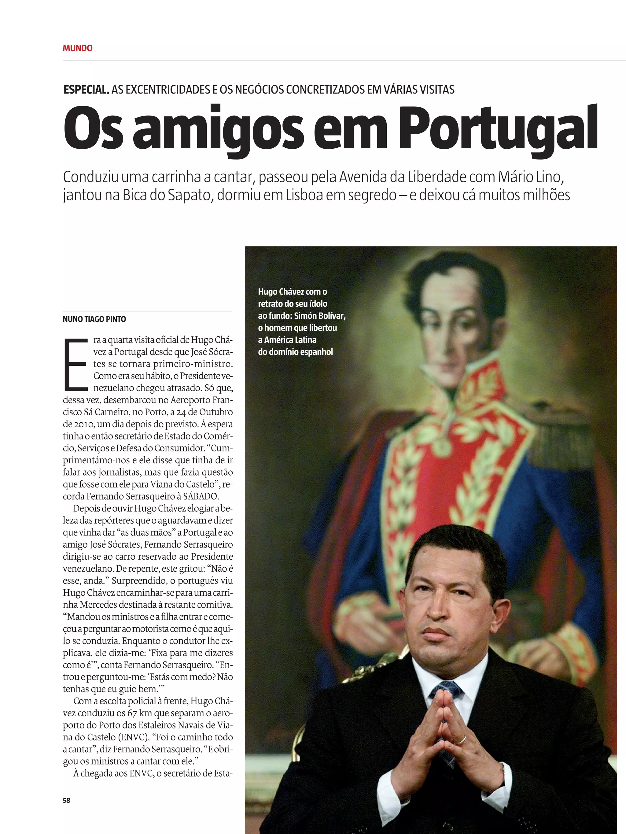 MUNDO
58
E
raaquartavisitaoficialdeHugoChá-
vezaPortugaldesdequeJoséSócra-
tes se tornara primeiro-ministro.
Comoeraseuhábito,oPresidenteve-
nezuelano chegouatrasado. Só que,
dessavez,desembarcouno Aeroporto Fran-
ciscoSáCarneiro,noPorto,a24deOutubro
de2010,umdiadepoisdoprevisto.Àespera
tinhaoentãosecretáriodeEstadodoComér-
cio,ServiçoseDefesadoConsumidor.“Cum-
primentámo-nos e ele disse que tinha de ir
falar aos jornalistas, mas que fazia questão
quefossecomeleparaVianadoCastelo”,re-
cordaFernandoSerrasqueiroàSÁBADO.
DepoisdeouvirHugoChávezelogiarabe-
lezadasrepórteresqueoaguardavamedizer
quevinhadar“asduasmãos”aPortugaleao
amigo JoséSócrates, Fernando Serrasqueiro
dirigiu-se ao carro reservado ao Presidente
venezuelano.Derepente,estegritou:“Nãoé
esse, anda.” Surpreendido, o português viu
HugoChávezencaminhar-separaumacarri-
nhaMercedesdestinadaàrestantecomitiva.
“Mandouosministroseafilhaentrarecome-
çouaperguntaraomotoristacomoéqueaqui-
loseconduzia. Enquantoocondutorlheex-
plicava, ele dizia-me: ‘Fixa para me dizeres
comoé’”,contaFernandoSerrasqueiro.“En-
troueperguntou-me:‘Estáscommedo?Não
tenhas queeuguiobem.’”
Comaescoltapolicialàfrente,HugoChá-
vezconduziuos 67kmqueseparamoaero-
porto do Porto dos Estaleiros Navais deVia-
nado Castelo (ENVC). “Foio caminho todo
acantar”,dizFernandoSerrasqueiro.“Eobri-
gouos ministros acantarcomele.”
ÀchegadaaosENVC,osecretáriodeEsta-
OsamigosemPortugal
ESPECIAL.ASEXCENTRICIDADESEOSNEGÓCIOSCONCRETIZADOSEMVÁRIASVISITAS
Conduziuumacarrinhaacantar,passeoupelaAvenidadaLiberdadecomMárioLino,
jantounaBicadoSapato,dormiuemLisboaemsegredo–edeixoucámuitosmilhões
HugoChávezcom o
retratodoseu ídolo
aofundo: Simón Bolívar,
ohomem quelibertou
a América Latina
dodomínioespanhol
NUNO TIAGO PINTO
 