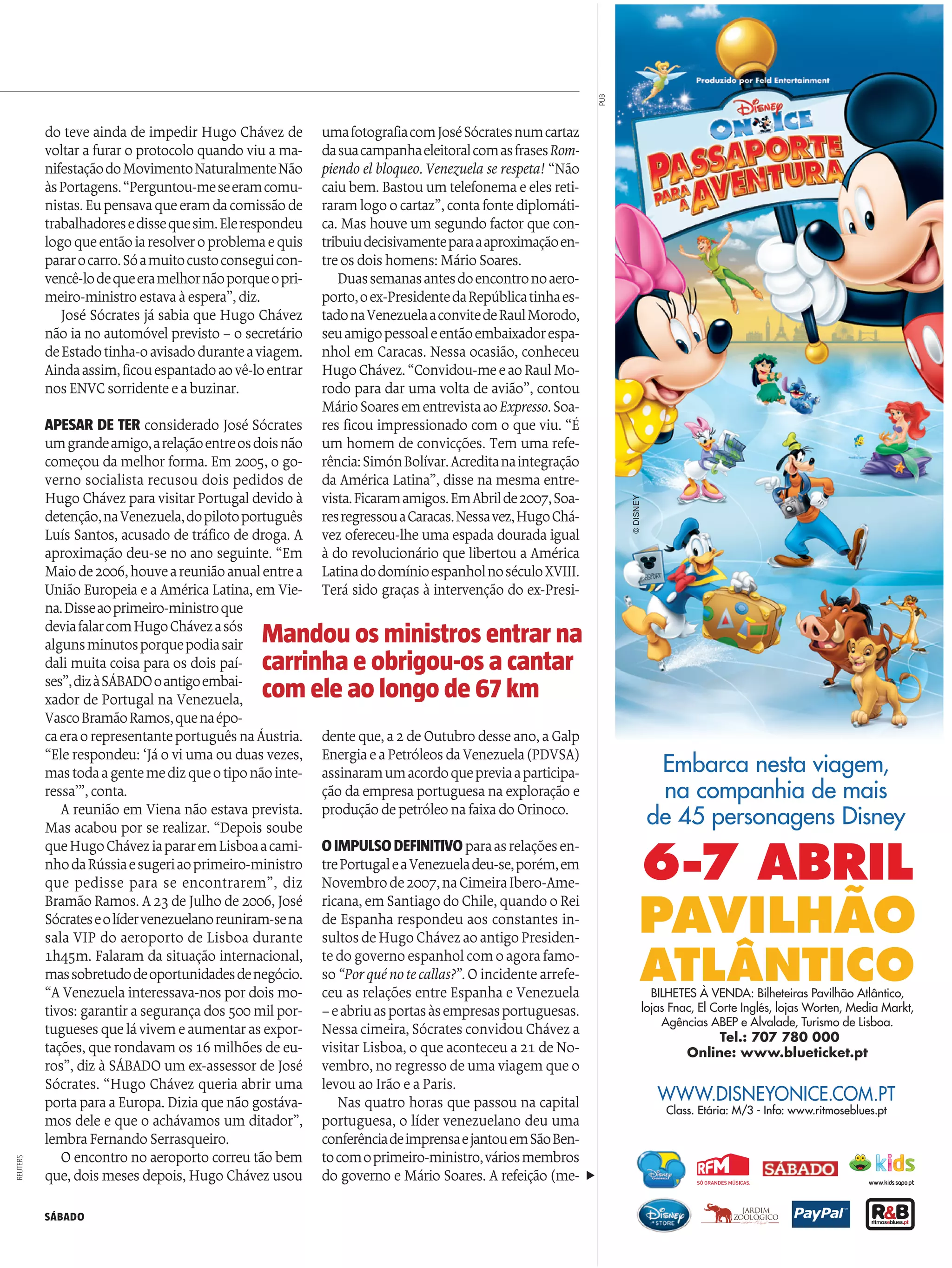 SÁBADO
do teve ainda de impedir Hugo Chávez de
voltarafuraro protocolo quando viu ama-
nifestaçãodoMovimentoNaturalmenteNão
àsPortagens.“Perguntou-meseeramcomu-
nistas.Eupensavaqueeramdacomissãode
trabalhadoresedissequesim.Elerespondeu
logoqueentãoiaresolveroproblemaequis
pararocarro.Sóamuitocustoconseguicon-
vencê-lodequeeramelhornãoporqueopri-
meiro-ministroestavaàespera”,diz.
José Sócrates já sabia que Hugo Chávez
não iano automóvel previsto – o secretário
deEstadotinha-oavisadoduranteaviagem.
Aindaassim,ficouespantadoaovê-loentrar
nos ENVCsorridenteeabuzinar.
APESAR DE TER considerado José Sócrates
umgrandeamigo,arelaçãoentreosdoisnão
começou damelhor forma. Em 2005, o go-
verno socialista recusou dois pedidos de
Hugo Chávez paravisitarPortugaldevido à
detenção,naVenezuela,dopilotoportuguês
Luís Santos, acusado de tráfico de droga. A
aproximação deu-se no ano seguinte. “Em
Maiode2006,houveareuniãoanualentrea
União Europeiae aAméricaLatina, emVie-
na.Disseaoprimeiro-ministroque
deviafalarcomHugoChávezasós
algunsminutosporquepodiasair
dali muita coisa para os dois paí-
ses”,dizàSÁBADOoantigoembai-
xador de Portugal na Venezuela,
VascoBramãoRamos,quenaépo-
caeraorepresentanteportuguêsnaÁustria.
“Ele respondeu: ‘Jáo viumaouduas vezes,
mastodaagentemedizqueotiponãointe-
ressa’”,conta.
A reunião em Viena não estava prevista.
Mas acabou por se realizar. “Depois soube
queHugoCháveziapararemLisboaacami-
nhodaRússiaesugeriaoprimeiro-ministro
que pedisse para se encontrarem”, diz
Bramão Ramos. A23 deJulho de2006, José
Sócrateseolídervenezuelanoreuniram-sena
sala VIP do aeroporto de Lisboa durante
1h45m. Falaram da situação internacional,
massobretudodeoportunidadesdenegócio.
“AVenezuelainteressava-nos pordois mo-
tivos: garantirasegurançados 500milpor-
tugueses quelávivemeaumentaras expor-
tações, que rondavamos 16 milhões de eu-
ros”, diz àSÁBADO um ex-assessor de José
Sócrates. “Hugo Chávez queria abrir uma
portaparaaEuropa. Diziaquenão gostáva-
mos dele e que o achávamos um ditador”,
lembraFernandoSerrasqueiro.
O encontro no aeroporto correutão bem
que, dois meses depois, Hugo Chávez usou
umafotografiacomJoséSócratesnumcartaz
dasuacampanhaeleitoralcomasfrasesRom-
piendo el bloqueo. Venezuela se respeta! “Não
caiubem. Bastouumtelefonemaeeles reti-
raramlogoocartaz”,contafontediplomáti-
ca. Mas houve um segundo factorque con-
tribuiudecisivamenteparaaaproximaçãoen-
treos dois homens: MárioSoares.
Duassemanasantesdoencontronoaero-
porto,oex-PresidentedaRepúblicatinhaes-
tadonaVenezuelaaconvitedeRaulMorodo,
seuamigopessoaleentãoembaixadorespa-
nhol em Caracas. Nessa ocasião, conheceu
HugoChávez.“Convidou-meeaoRaulMo-
rodo para dar uma volta de avião”, contou
MárioSoaresementrevistaaoExpresso.Soa-
res ficou impressionado com o que viu. “É
um homem de convicções. Tem uma refe-
rência:SimónBolívar.Acreditanaintegração
da América Latina”, disse na mesma entre-
vista.Ficaramamigos.EmAbrilde2007,Soa-
resregressouaCaracas.Nessavez,HugoChá-
vez ofereceu-lhe umaespadadouradaigual
à do revolucionário que libertou a América
LatinadodomínioespanholnoséculoXVIII.
Terá sido graças à intervenção do ex-Presi-
denteque,a2deOutubro desseano,aGalp
EnergiaeaPetróleosdaVenezuela(PDVSA)
assinaramumacordoquepreviaaparticipa-
ção daempresaportuguesanaexploração e
produçãodepetróleonafaixadoOrinoco.
OIMPULSODEFINITIVOparaasrelaçõesen-
trePortugaleaVenezueladeu-se,porém,em
Novembrode2007,naCimeiraIbero-Ame-
ricana,emSantiagodoChile,quandooRei
de Espanha respondeu aos constantes in-
sultosdeHugoChávezaoantigoPresiden-
tedogovernoespanholcomoagorafamo-
so“Porquénotecallas?”. O incidentearrefe-
ceu as relações entre Espanha e Venezuela
–eabriuasportasàsempresasportuguesas.
Nessacimeira, Sócrates convidouCháveza
visitarLisboa, o que aconteceua21 de No-
vembro, no regresso deumaviagemqueo
levouao Irão e aParis.
Nas quatro horas que passou na capital
portuguesa, o líder venezuelano deu uma
conferênciadeimprensaejantouemSãoBen-
tocomoprimeiro-ministro,váriosmembros
do governo e Mário Soares. Arefeição (me-
Mandou osministrosentrarna
carrinha eobrigou-osa cantar
com eleaolongode67km
REUTERS
©DISNEY
6-7 ABRIL
PAVILHÃO
ATLÂNTICOBILHETES À VENDA: Bilheteiras Pavilhão Atlântico,
lojas Fnac, El Corte Inglés, lojas Worten, Media Markt,
Agências ABEP e Alvalade, Turismo de Lisboa.
Tel.: 707 780 000
Online: www.blueticket.pt
WWW.DISNEYONICE.COM.PT
Class. Etária: M/3 - Info: www.ritmoseblues.ptClass. Etária: M/3 - Info: www.ritmoseblues.pt
Embarca nesta viagem,
na companhia de mais
de 45 personagens Disney
PUB
t
 