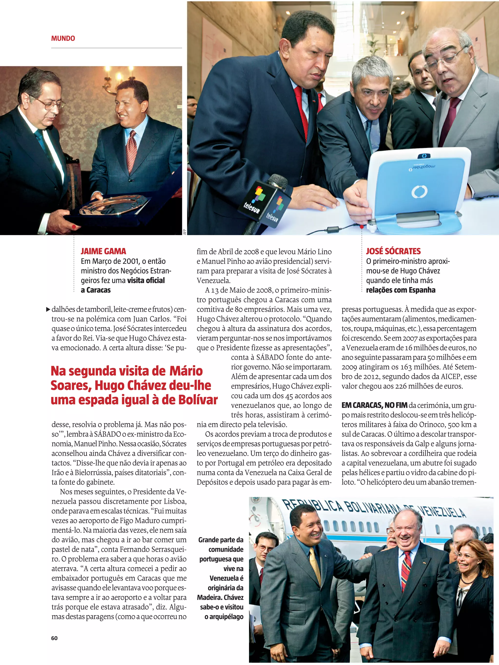 MUNDO
60
dalhõesdetamboril,leite-cremeefrutos)cen-
trou-se na polémica com Juan Carlos. “Foi
quaseoúnicotema.JoséSócratesintercedeu
afavordoRei.Via-sequeHugoChávezesta-
vaemocionado. Acertaalturadisse: ‘Se pu-
desse, resolviao problemajá. Mas não pos-
so’”,lembraàSÁBADOoex-ministrodaEco-
nomia,ManuelPinho.Nessaocasião,Sócrates
aconselhouaindaChávez adiversificarcon-
tactos.“Disse-lhequenãodeviairapenasao
IrãoeàBielorrússia,paísesditatoriais”,con-
tafontedogabinete.
Nosmesesseguintes,oPresidentedaVe-
nezuela passou discretamente por Lisboa,
ondeparavaemescalastécnicas.“Fuimuitas
vezesaoaeroportodeFigoMadurocumpri-
mentá-lo.Namaioriadasvezes,elenemsaía
do avião, mas chegou air ao bar comer um
pastelde nata”, contaFernando Serrasquei-
ro.Oproblemaerasaberaquehorasoavião
aterrava. “A certa altura comecei a pedir ao
embaixador português em Caracas que me
avisassequandoelelevantavavooporquees-
tavasempreairao aeroporto eavoltarpara
trás porque ele estava atrasado”, diz. Algu-
masdestasparagens(comoaqueocorreuno
fimdeAbrilde2008 equelevouMárioLino
eManuelPinhoaoaviãopresidencial)servi-
ramparaprepararavisitadeJoséSócrates à
Venezuela.
A13 deMaiode2008,oprimeiro-minis-
tro português chegou a Caracas com uma
comitivade80empresários. Mais umavez,
HugoChávezalterouoprotocolo.“Quando
chegou à altura da assinatura dos acordos,
vieramperguntar-nossenosimportávamos
que o Presidente fizesse as apresentações”,
conta à SÁBADO fonte do ante-
riorgoverno.Nãoseimportaram.
Alémdeapresentarcadaumdos
empresários,HugoChávezexpli-
coucadaumdos 45 acordos aos
venezuelanos que, ao longo de
três horas, assistiram à cerimó-
niaemdirecto pelatelevisão.
Osacordospreviamatrocadeprodutose
serviçosdeempresasportuguesasporpetró-
leo venezuelano. Umterço do dinheiro gas-
to porPortugal em petróleo eradepositado
numacontadaVenezuelanaCaixaGeralde
Depósitos edepois usadoparapagaràs em-
Grandeparteda
comunidade
portuguesaque
vivena
Venezuelaé
origináriada
Madeira. Chávez
sabe-oevisitou
oarquipélago
Na segunda visita de Mário
Soares, Hugo Chávezdeu-lhe
uma espada igual à de Bolívar
presasportuguesas.Àmedidaqueasexpor-
taçõesaumentaram(alimentos,medicamen-
tos,roupa,máquinas,etc.),essapercentagem
foicrescendo.Seem2007asexportaçõespara
aVenezuelaeramde16milhõesdeeuros,no
anoseguintepassarampara50milhõeseem
2009 atingiram os 163 milhões. Até Setem-
bro de 2012, segundo dados daAICEP, esse
valorchegouaos 226milhões deeuros.
EMCARACAS,NOFIMdacerimónia,umgru-
pomaisrestritodeslocou-seemtrêshelicóp-
teros militares àfaixado Orinoco, 500 kma
suldeCaracas.Oúltimoadescolartranspor-
tavaosresponsáveisdaGalpealgunsjorna-
listas. Ao sobrevoaracordilheiraquerodeia
acapitalvenezuelana,umabutrefoisugado
pelashélicesepartiuovidrodacabinedopi-
loto.“Ohelicópterodeuumabanãotremen-
JAIME GAMA
Em Março de 2001, o então
ministro dos Negócios Estran-
geiros fez uma visita oficial
a Caracas
JOSÉ SÓCRATES
O primeiro-ministro aproxi-
mou-se de Hugo Chávez
quando ele tinha más
relaçõescom Espanha
AFP
t
 