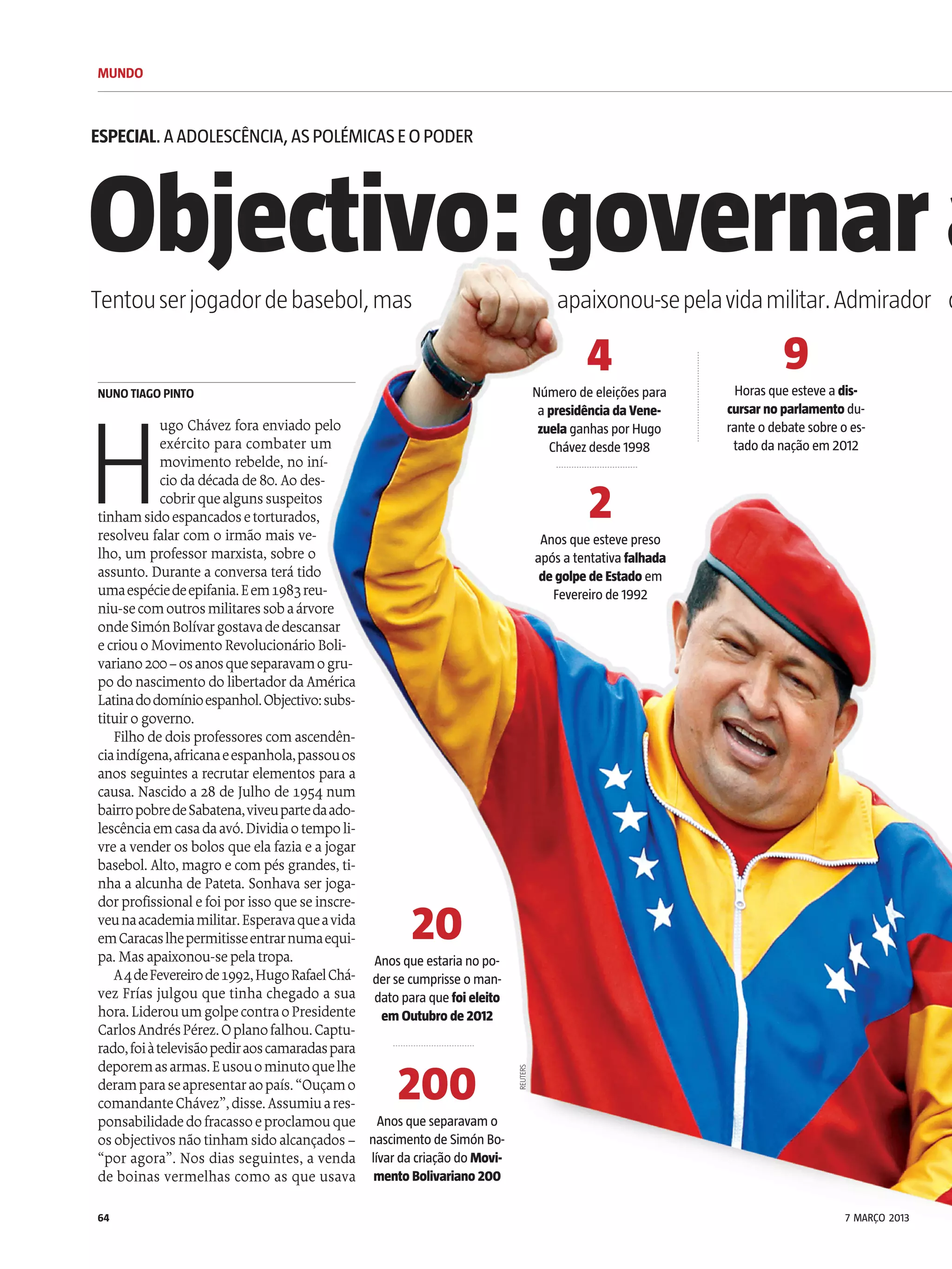 MUNDO
64
Objectivo:governara
H
ugo Chávez fora enviado pelo
exército para combater um
movimento rebelde, no iní-
cio dadécadade80. Ao des-
cobrirquealgunssuspeitos
tinhamsidoespancadosetorturados,
resolveu falar com o irmão mais ve-
lho, um professor marxista, sobre o
assunto. Durante a conversa terá tido
umaespéciedeepifania.Eem1983reu-
niu-secomoutrosmilitaressobaárvore
ondeSimónBolívargostavadedescansar
ecriouoMovimentoRevolucionárioBoli-
variano200–osanosqueseparavamogru-
po do nascimento do libertadordaAmérica
Latinadodomínioespanhol.Objectivo:subs-
tituirogoverno.
Filho de dois professores comascendên-
ciaindígena,africanaeespanhola,passouos
anos seguintes a recrutar elementos para a
causa. Nascido a 28 de Julho de 1954 num
bairropobredeSabatena,viveupartedaado-
lescênciaemcasadaavó.Dividiaotempoli-
vre avender os bolos que elafaziae ajogar
basebol. Alto, magro e compés grandes, ti-
nha a alcunha de Pateta. Sonhava ser joga-
dorprofissionalefoiporisso queseinscre-
veunaacademiamilitar.Esperavaqueavida
emCaracaslhepermitisseentrarnumaequi-
pa. Mas apaixonou-sepelatropa.
A4deFevereirode1992,HugoRafaelChá-
vez Frías julgou que tinha chegado a sua
hora.LiderouumgolpecontraoPresidente
CarlosAndrésPérez.Oplanofalhou.Captu-
rado,foiàtelevisãopediraoscamaradaspara
deporemasarmas.Eusouominutoquelhe
deramparaseapresentaraopaís.“Ouçamo
comandanteChávez”,disse.Assumiuares-
ponsabilidadedofracassoeproclamouque
os objectivos nãotinhamsidoalcançados –
“por agora”. Nos dias seguintes, a venda
de boinas vermelhas como as que usava
NUNO TIAGO PINTO
Tentouserjogadordebasebol,mas apaixonou-sepelavidamilitar.Admirador d
ESPECIAL.AADOLESCÊNCIA,ASPOLÉMICASEOPODER
4
Número de eleições para
a presidência da Vene-
zuela ganhas porHugo
Chávezdesde 1998
9
Horas que esteve a dis-
cursarnoparlamentodu-
rante o debate sobre o es-
tado da nação em 2012
20
Anos que estaria no po-
derse cumprisse o man-
dato para que foi eleito
em Outubrode2012
200
Anos que separavam o
nascimento de Simón Bo-
lívarda criação do Movi-
mentoBolivariano200
2
Anos que esteve preso
após a tentativa falhada
degolpedeEstadoem
Fevereiro de 1992
REUTERS
7 MARÇO 2013
 