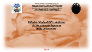 REPUBLICA BOLIVARIANA DE VENEZUELA
MINISTERIO DEL PODER POPULAR PARA LA DEFENSA
VICEMINISTERIO DE EDUCACION PARA LA DEFENSA
UNIVERSIDAD MILITAR BOLVARIANA DE VENEZUELA
CATEDRA ESTUDIO DE EL PENSAMIENTO
COMANDANTE SUPREMO HUGO CHÁVEZ FRÍAS
Cátedra Estudio del Pensamiento
del Comandante Supremo
Hugo Chávez Frías
2014
 