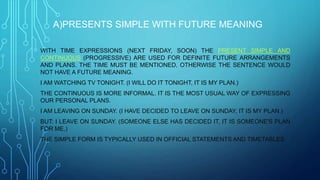 A)PRESENTS SIMPLE WITH FUTURE MEANING
WITH TIME EXPRESSIONS (NEXT FRIDAY, SOON) THE PRESENT SIMPLE AND
CONTINUOUS (PROGRESSIVE) ARE USED FOR DEFINITE FUTURE ARRANGEMENTS
AND PLANS. THE TIME MUST BE MENTIONED, OTHERWISE THE SENTENCE WOULD
NOT HAVE A FUTURE MEANING.
I AM WATCHING TV TONIGHT. (I WILL DO IT TONIGHT, IT IS MY PLAN.)
THE CONTINUOUS IS MORE INFORMAL. IT IS THE MOST USUAL WAY OF EXPRESSING
OUR PERSONAL PLANS.
I AM LEAVING ON SUNDAY. (I HAVE DECIDED TO LEAVE ON SUNDAY, IT IS MY PLAN.)
BUT: I LEAVE ON SUNDAY. (SOMEONE ELSE HAS DECIDED IT, IT IS SOMEONE'S PLAN
FOR ME.)
THE SIMPLE FORM IS TYPICALLY USED IN OFFICIAL STATEMENTS AND TIMETABLES.
 