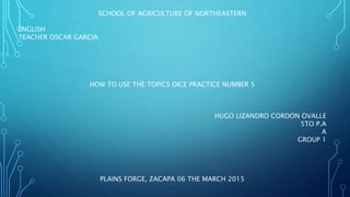 SCHOOL OF AGRICULTURE OF NORTHEASTERN
ENGLISH
TEACHER OSCAR GARCIA
HOW TO USE THE TOPICS DICE PRACTICE NUMBER 5
HUGO LIZANDRO CORDON OVALLE
5TO P.A
A
GROUP 1
PLAINS FORGE, ZACAPA 06 THE MARCH 2015
 