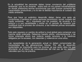 En la actualidad las personas deben tomar conciencia del problema ambiental, que no es reciente, sobre todo en los países industrializados en donde predomina teorías económicas que solo buscan aumentar las capacidades productivas y no le dan la debida importancia al cuidado del medio ambiente. Para que haya un auténtico desarrollo deben darse una serie de condiciones y cambios en varios sectores (económico, social, cuidado del medio ambiente, etc.), impulsado por los pueblos, de acuerdo a su entorno y a sus necesidades y entrar en un periodo de recesión que modifique todo el proceso de consumo, a las materias primas renovables aun disponibles. Todo esto requiere un cambio de actitud a nivel global para comenzar una marcha atrás ordenada. Debemos hacerlo ahora, voluntariamente y de forma ordenada ahora que todavía queda recursos, o lo haremos obligados por la escasez, con desorden y violencia en unos años. Las necesidades de la generación actual no deben comprometer las necesidades de las generaciones futuras. Por ello el desarrollo sustentable es importante para los jóvenes ya que serán ellos los que afrontarán en el futuro las consecuencias del mal uso de los recursos naturales que hoy se practica.