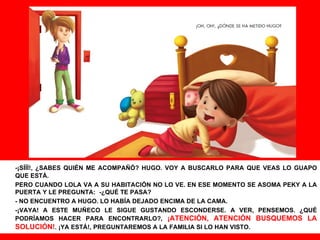 -¡SÍÍÍ!, ¿SABES QUIÉN ME ACOMPAÑÓ? HUGO. VOY A BUSCARLO PARA QUE VEAS LO GUAPO QUE ESTÁ. PERO CUANDO LOLA VA A SU HABITACIÓN NO LO VE. EN ESE MOMENTO SE ASOMA PEKY A LA PUERTA Y LE PREGUNTA: -¿QUÉ TE PASA? - NO ENCUENTRO A HUGO. LO HABÍA DEJADO ENCIMA DE LA CAMA. -¡VAYA! A ESTE MUÑECO LE SIGUE GUSTANDO ESCONDERSE. A VER, PENSEMOS. ¿QUÉ PODRÍAMOS HACER PARA ENCONTRARLO?,  ¡ATENCIÓN, ATENCIÓN BUSQUEMOS LA SOLUCIÓN! . ¡YA ESTÁ!, PREGUNTAREMOS A LA FAMILIA SI LO HAN VISTO. 