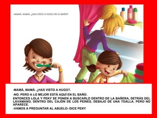 -MAMÁ, MAMÁ. ¿HAS VISTO A HUGO?. -NO. PERO A LO MEJOR ESTÁ AQUÍ EN EL BAÑO. ENTONCES LOLA Y PEKY SE PONEN A BUSCARLO DENTRO DE LA BAÑERA, DETRÁS DEL LAVAMANO, DENTRO DEL CAJÓN DE LOS PEINES, DEBAJO DE UNA TOALLA. PERO NO APARECE. -VAMOS A PREGUNTAR AL ABUELO- DICE PEKY 