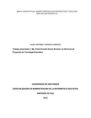 MAPA CONCEPTUAL SOBRE GERENCIA DE PROYECTOS Y CICLO DE
VIDA DE UN PROYECTO.
HUGO ANTONIO DORADO DORADO.
Trabajo presentado a Mg. Fabio Ernesto García Ramírez en Gerencia de
Proyectos de Tecnología Educativa.
UNIVERSIDAD DE SANTANDER
ESPECIALIZACIÓN EN ADMINISTRACIÓN DE LA INFORMÁTICA EDUCATIVA
SANTIAGO DE CALI
2015