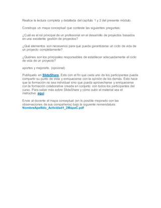 Realice la lectura completa y detallada del capítulo 1 y 2 del presente módulo.
Construya un mapa conceptual que conteste las siguientes preguntas:
¿Cuál es el rol principal de un profesional en el desarrollo de proyectos basados
en una excelente gestión de proyectos?
¿Qué elementos son necesarios para que pueda garantizarse un ciclo de vida de
un proyecto completamente?
¿Quiénes son los principales responsables de establecer adecuadamente el ciclo
de vida de un proyecto?
aportes y mejorarlo. (opcional)
Publíquelo en SlideShare. Esto con el fin que cada uno de los participantes pueda
compartir su punto de vista y enriquecerse con la opinión de los demás. Esto hace
que la formación no sea individual sino que pueda aprovecharse y enriquecerse
con la formación colaborativa creada en conjunto con todos los participantes del
curso. Para saber más sobre SlideShare y cómo subir el material vea el
instructivo aquí.
Envíe al docente el mapa conceptual (en lo posible mejorado con las
observaciones de sus compañeros) bajo la siguiente nomenclatura:
NombreApellido_Actividad1_2MapaC.pdf