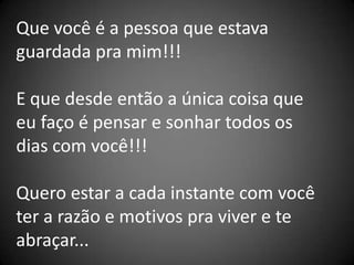 Que você é a pessoa que estava
guardada pra mim!!!

E que desde então a única coisa que
eu faço é pensar e sonhar todos os
dias com você!!!

Quero estar a cada instante com você
ter a razão e motivos pra viver e te
abraçar...
 