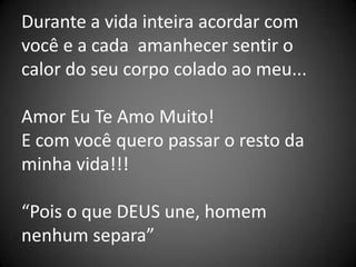 Durante a vida inteira acordar com
você e a cada amanhecer sentir o
calor do seu corpo colado ao meu...

Amor Eu Te Amo Muito!
E com você quero passar o resto da
minha vida!!!

“Pois o que DEUS une, homem
nenhum separa”
 