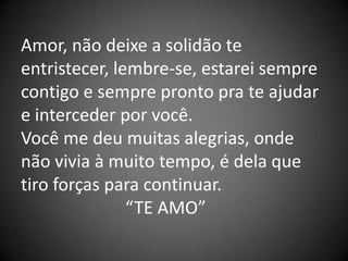 Amor, não deixe a solidão te
entristecer, lembre-se, estarei sempre
contigo e sempre pronto pra te ajudar
e interceder por você.
Você me deu muitas alegrias, onde
não vivia à muito tempo, é dela que
tiro forças para continuar.
               “TE AMO”
 