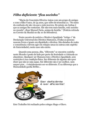 Filho deficiente “fica sozinho”
“Maria da Conceição Oliveira viajou com um grupo de amigas
e com o filho Vasco, de 44 anos, que sofre de trissomia 21. “No meio
da confusão ele não viu que a mãemorreu. Só ontem em Lisboa é
que as amigas lhe contaram. Ele não tem mais família, está sozinho
no mundo”, disse Manuel Faria, amigo da família.” (Notícia retirada
no Correio da Manhã no dia 10 de Setembro).
Neste excerto de notícia o Direito à Igualdade “Artigo 1” da
Declaração Universal dos Direitos Humanos, (Todas as pessoas
nascem livres e iguais em dignidade e direitos. São dotadas de razão
e consciência e devem agir em relação umas às outras com espírito
de fraternidade), neste caso não existe.
Quando uma pessoa, dita, “diferente” se encontra sozinha
neste Mundo é posta de lado por parte da Sociedade e é deixada ao
abandono. Qualquer ser Humano tem o Direito à Igualdade, sem
restrições à sua condição física. Ser diferente de alguém não quer
dizer que não se seja capaz. Ser diferente não é ser melhor, nem
sequer pior… é simplesmente ser-se diferente. É na diferença que a
Humanidade ganha Brilho…
Este Trabalho foi realizado pelos colegas Hugo e Olavo.
 