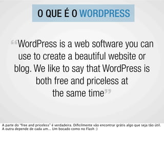 O QUE É O WORDPRESS

     “WordPress is a web software you can
       use to create a beautiful website or
      blog. We like to say that WordPress is
            both free and priceless at
                 the same time”

A parte do “free and priceless” é verdadeira. Diﬁcilmente vão encontrar grátis algo que seja tão útil.
A outra depende de cada um... Um bocado como no Flash :)
 