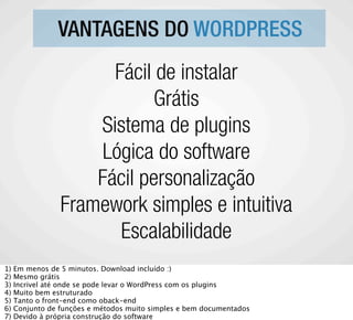 VANTAGENS DO WORDPRESS
                       Fácil de instalar
                             Grátis
                     Sistema de plugins
                     Lógica do software
                     Fácil personalização
                 Framework simples e intuitiva
                        Escalabilidade
1)   Em menos de 5 minutos. Download incluído :)
2)   Mesmo grátis
3)   Incrivel até onde se pode levar o WordPress com os plugins
4)   Muito bem estruturado
5)   Tanto o front-end como oback-end
6)   Conjunto de funções e métodos muito simples e bem documentados
7)   Devido à própria construção do software
 