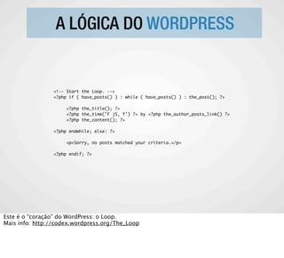 A LÓGICA DO WORDPRESS


                <!-- Start the Loop. -->
                <?php if ( have_posts() ) : while ( have_posts() ) : the_post(); ?>

                     <?php the_title(); ?>
                     <?php the_time('F jS, Y') ?> by <?php the_author_posts_link() ?>
                     <?php the_content(); ?>

                <?php endwhile; else: ?>

                     <p>Sorry, no posts matched your criteria.</p>

                <?php endif; ?>




Este é o “coração” do WordPress: o Loop.
Mais info: http://codex.wordpress.org/The_Loop
 