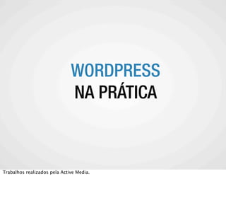 WORDPRESS
    A COMUNIDADE WORDPRESS
           NA PRÁTICA



Trabalhos realizados pela Active Media.
 