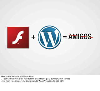 +                              = AMIGOS




Mas isso não seria 100% correcto
. Teoricamente os dois não foram idealizados para funcionarem juntos
. Existem Flash haters na comunidade WordPress (onde não há?)
 