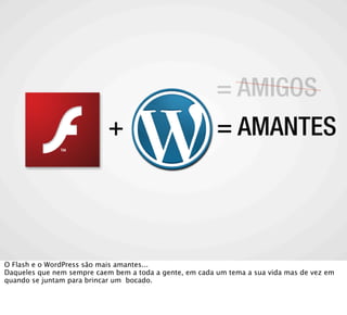 = AMIGOS
                            +                            = AMANTES




O Flash e o WordPress são mais amantes...
Daqueles que nem sempre caem bem a toda a gente, em cada um tema a sua vida mas de vez em
quando se juntam para brincar um bocado.
 
