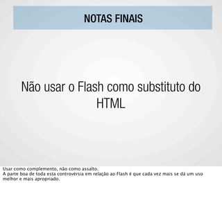 NOTAS FINAIS




        Não usar o Flash como substituto do
                       HTML



Usar como complemento, não como assalto.
A parte boa de toda esta controvérsia em relação ao Flash é que cada vez mais se dá um uso
melhor e mais apropriado.
 
