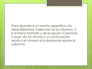 Para ajustarlo a un ancho específico y/o
ideal debemos: S eleccion ar la columna, 2.
Ir al menú Formato y de la opción Columnas
h acer clic en Ancho y, a continuación,
escrib ir el número al q deseamos ajustar la
columna

 
