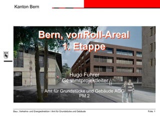 Kanton Bern




                       Bern, vonRoll-Areal
                            1. Etappe

                                                 Hugo Fuhrer
                                               Gesamtprojektleiter
                              Amt für Grundstücke und Gebäude AGG
                                              PM 2


Bau-, Verkehrs- und Energiedirektion / Amt für Grundstücke und Gebäude   Folie: 1
 