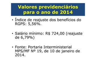 Valores previdenciários
para o ano de 2014
• Índice de reajuste dos benefícios do
RGPS: 5,56%.
• Salário mínimo: R$ 724,00 (reajuste
de 6,79%)
• Fonte: Portaria Interministerial
MPS/MF Nº 19, de 10 de janeiro de
2014.
 