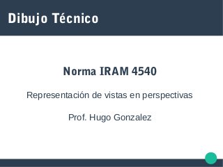 Dibujo Técnico
Norma IRAM 4540
Representación de vistas en perspectivas
Prof. Hugo Gonzalez
 