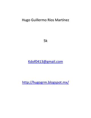 Hugo Guillermo Ríos Martínez




            5k




   Kdof0413@gmail.com




http://hugogrm.blogspot.mx/
 