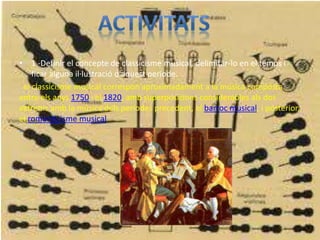 • 1 -Definir el concepte de classicisme musical, delimitar-lo en el temps i
ficar alguna il·lustració d'aquest període.
el classicisme musical correspon aproximadament a la música composta
entre els anys 1750 i el 1820, amb superposicions considerables als dos
extrems amb la música dels períodes precedent, el barroc musical, i posterior,
el romanticisme musical
•
 
