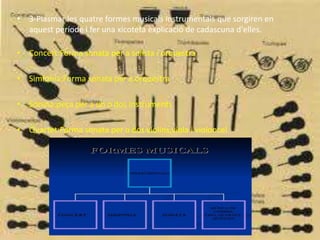 • 3-Plasmar les quatre formes musicals instrumentals que sorgiren en
aquest període i fer una xicoteta explicació de cadascuna d'elles.
• Concert:Forma sonata per a solista i orquestra
• Simfonia:Forma sonata per a orquestra
• Sonata:peça per a un o dos instruments
• Quartet:Forma sonata per a dos violins,viola i violoncel
 