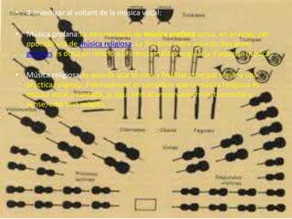 • 4-Investigar al voltant de la música vocal:
• Música profana:La denominació de música profana actua, en principi, per
oposició a la de música religiosa. La frontera entre aquests dos grans
gèneres es dóna en relació a la intencionalitat originària d'aquesta música.
• Música religiosa:és aquella que té com a finalitat principal servir a una
pràctica religiosa. Habitualment es considera que la música religiosa és
música vocal o cantada, ja sigui amb acompanyament instrumental o
sense, amb text religiós.
 